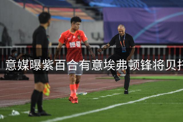 意媒曝紫百合有意埃弗顿锋将贝托 尤文上周亦获推荐
