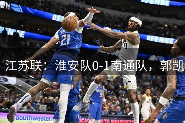 江苏联：淮安队0-1南通队，郭凯楠头槌破门，张浩翔中柱