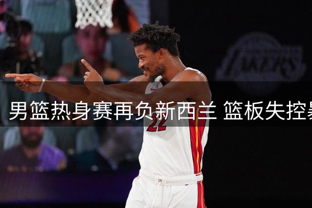 男篮热身赛再负新西兰 篮板失控暴露备战隐忧